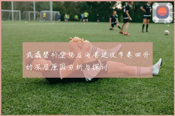 武磊替补登场后海港进攻节奏回升的深层原因分析与探讨