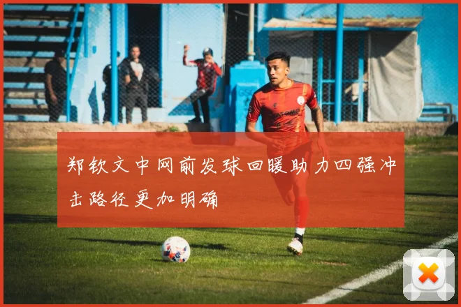 郑钦文中网前发球回暖助力四强冲击路径更加明确