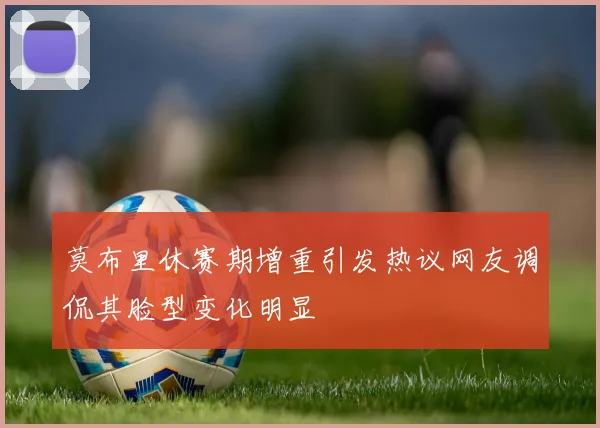 莫布里休赛期增重引发热议网友调侃其脸型变化明显