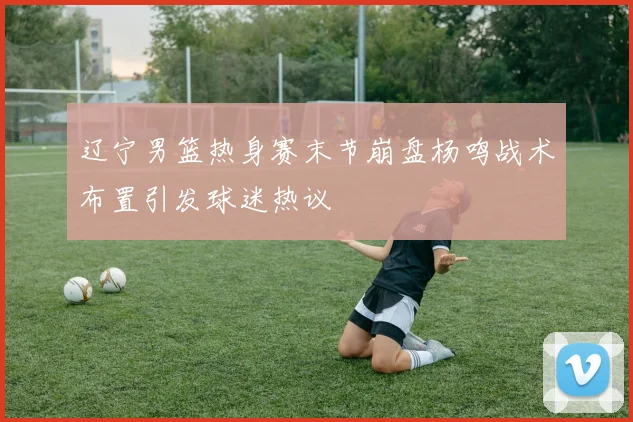 辽宁男篮热身赛末节崩盘杨鸣战术布置引发球迷热议
