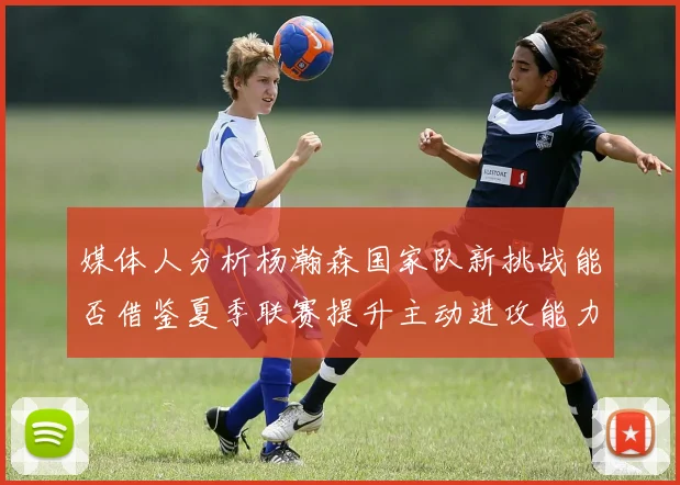 媒体人分析杨瀚森国家队新挑战能否借鉴夏季联赛提升主动进攻能力
