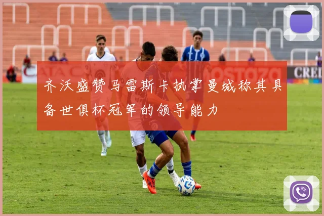 齐沃盛赞马雷斯卡执掌曼城称其具备世俱杯冠军的领导能力
