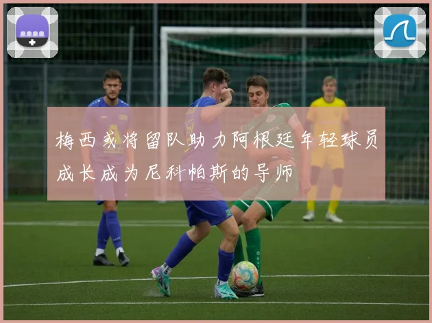 梅西或将留队助力阿根廷年轻球员成长成为尼科帕斯的导师