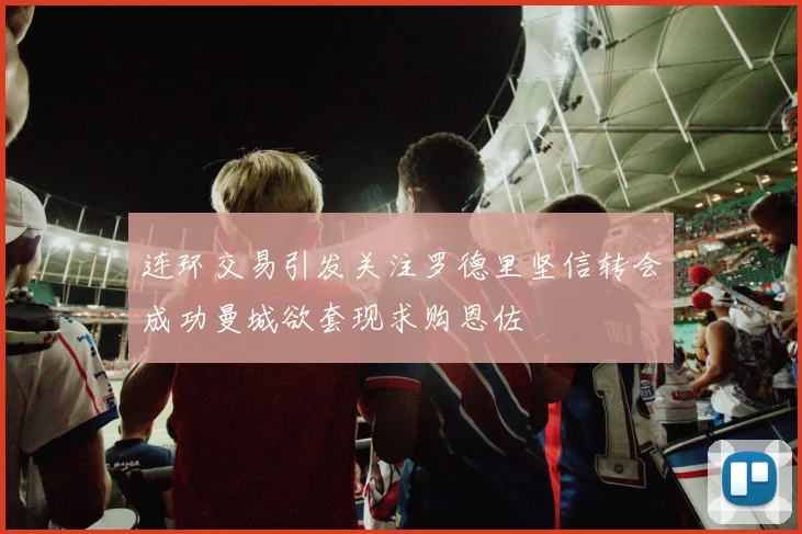 连环交易引发关注罗德里坚信转会成功曼城欲套现求购恩佐