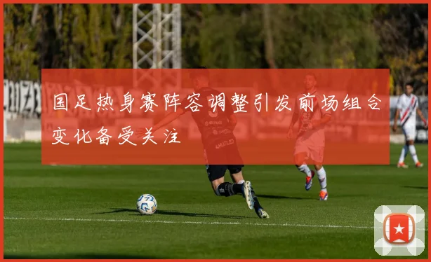 国足热身赛阵容调整引发前场组合变化备受关注